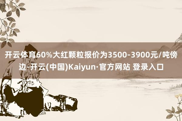 开云体育60%大红颗粒报价为3500-3900元/吨傍边-开云(中国)Kaiyun·官方网站 登录入口