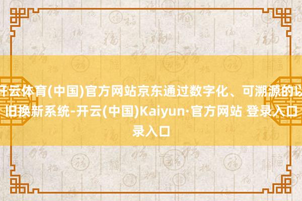 开云体育(中国)官方网站京东通过数字化、可溯源的以旧换新系统-开云(中国)Kaiyun·官方网站 登录入口