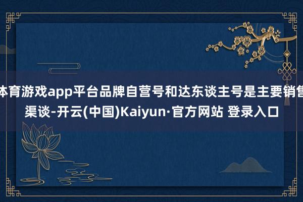 体育游戏app平台品牌自营号和达东谈主号是主要销售渠谈-开云(中国)Kaiyun·官方网站 登录入口