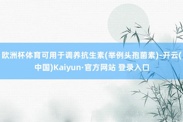 欧洲杯体育可用于调养抗生素(举例头孢菌素)-开云(中国)Kaiyun·官方网站 登录入口