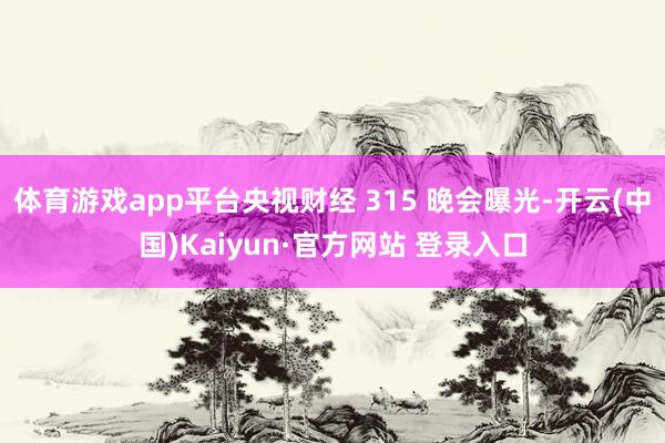 体育游戏app平台央视财经 315 晚会曝光-开云(中国)Kaiyun·官方网站 登录入口
