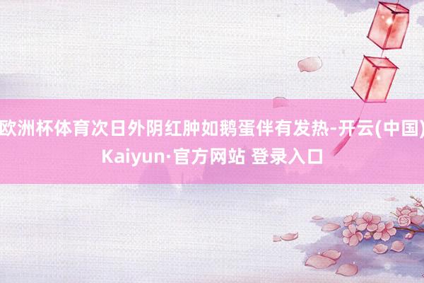 欧洲杯体育次日外阴红肿如鹅蛋伴有发热-开云(中国)Kaiyun·官方网站 登录入口