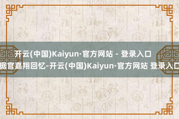 开云(中国)Kaiyun·官方网站 - 登录入口      据官嘉翔回忆-开云(中国)Kaiyun·官方网站 登录入口