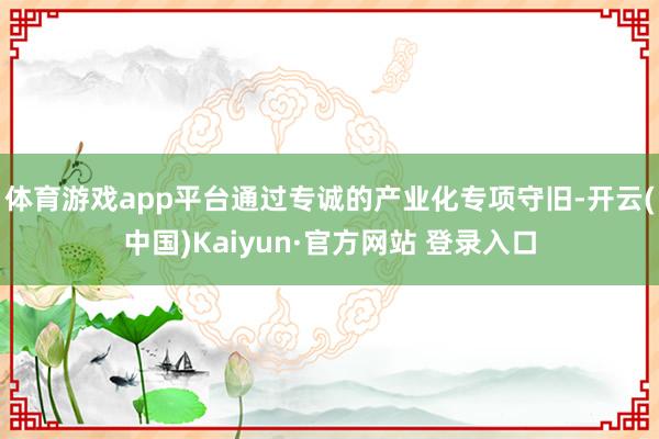 体育游戏app平台通过专诚的产业化专项守旧-开云(中国)Kaiyun·官方网站 登录入口