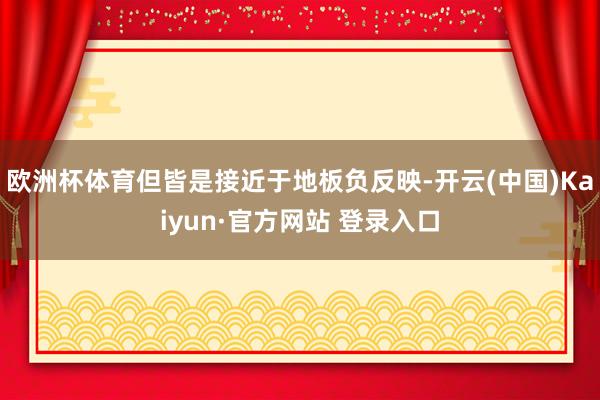 欧洲杯体育但皆是接近于地板负反映-开云(中国)Kaiyun·官方网站 登录入口