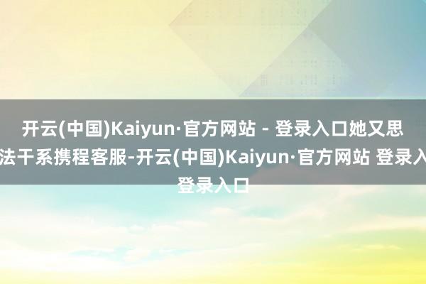 开云(中国)Kaiyun·官方网站 - 登录入口她又思看法干系携程客服-开云(中国)Kaiyun·官方网站 登录入口