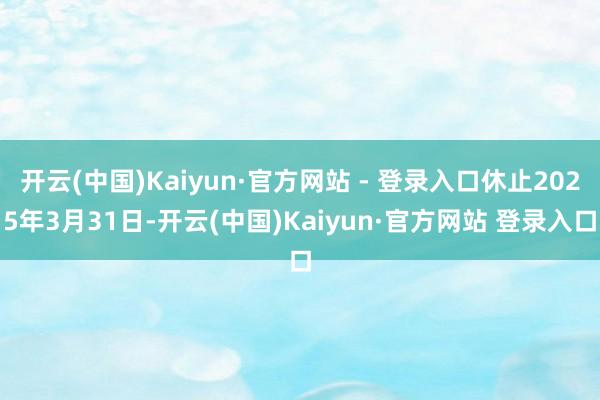 开云(中国)Kaiyun·官方网站 - 登录入口休止2025年3月31日-开云(中国)Kaiyun·官方网站 登录入口