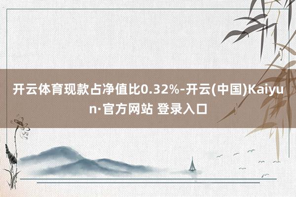 开云体育现款占净值比0.32%-开云(中国)Kaiyun·官方网站 登录入口