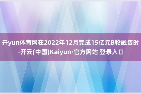 开yun体育网在2022年12月完成15亿元B轮融资时-开云(中国)Kaiyun·官方网站 登录入口