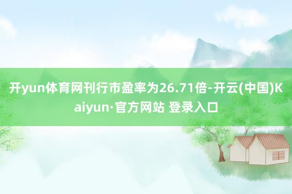 开yun体育网刊行市盈率为26.71倍-开云(中国)Kaiyun·官方网站 登录入口