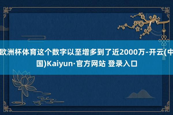 欧洲杯体育这个数字以至增多到了近2000万-开云(中国)Kaiyun·官方网站 登录入口