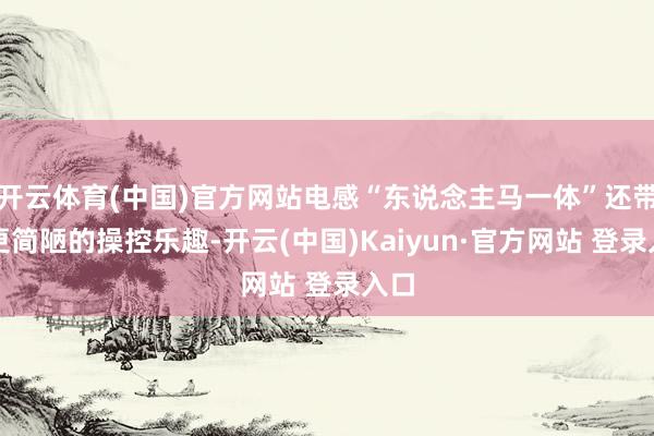 开云体育(中国)官方网站电感“东说念主马一体”还带来更简陋的操控乐趣-开云(中国)Kaiyun·官方网站 登录入口