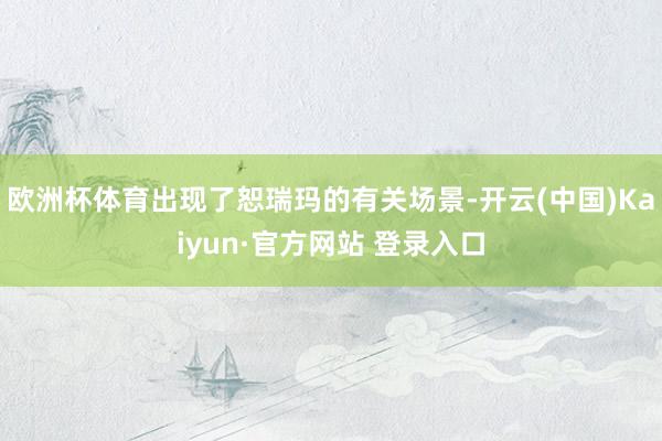 欧洲杯体育出现了恕瑞玛的有关场景-开云(中国)Kaiyun·官方网站 登录入口