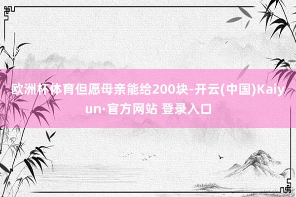 欧洲杯体育但愿母亲能给200块-开云(中国)Kaiyun·官方网站 登录入口