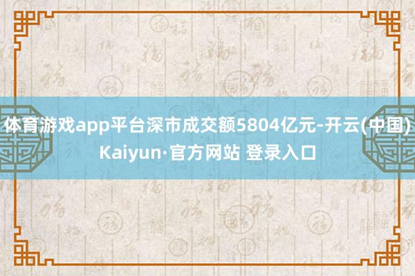 体育游戏app平台深市成交额5804亿元-开云(中国)Kaiyun·官方网站 登录入口