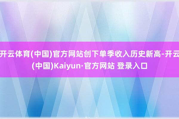开云体育(中国)官方网站创下单季收入历史新高-开云(中国)Kaiyun·官方网站 登录入口
