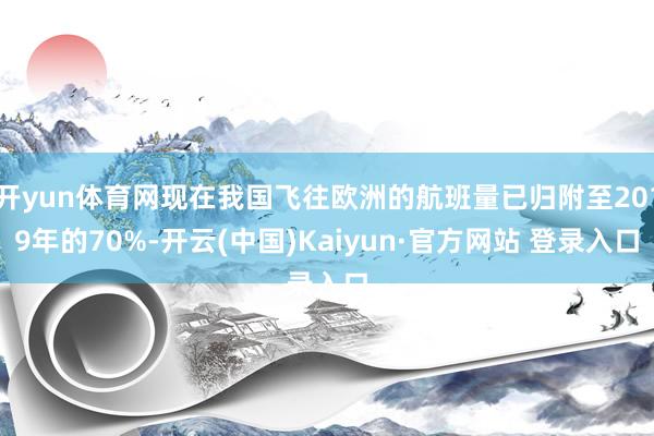 开yun体育网现在我国飞往欧洲的航班量已归附至2019年的70%-开云(中国)Kaiyun·官方网站 登录入口