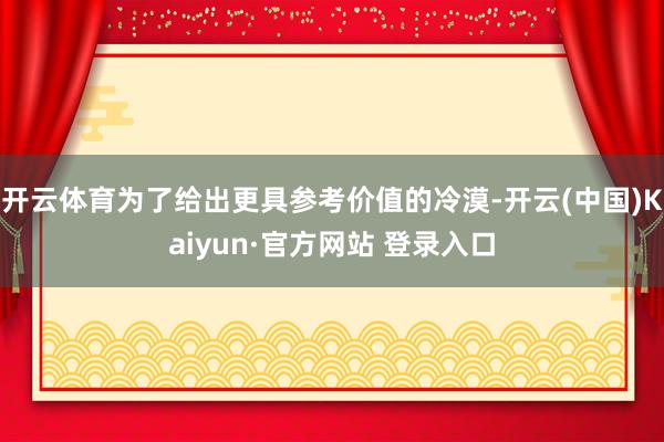 开云体育为了给出更具参考价值的冷漠-开云(中国)Kaiyun·官方网站 登录入口