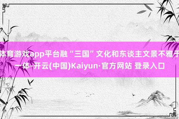 体育游戏app平台融“三国”文化和东谈主文景不雅于一体-开云(中国)Kaiyun·官方网站 登录入口