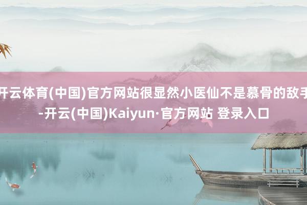 开云体育(中国)官方网站很显然小医仙不是慕骨的敌手-开云(中国)Kaiyun·官方网站 登录入口
