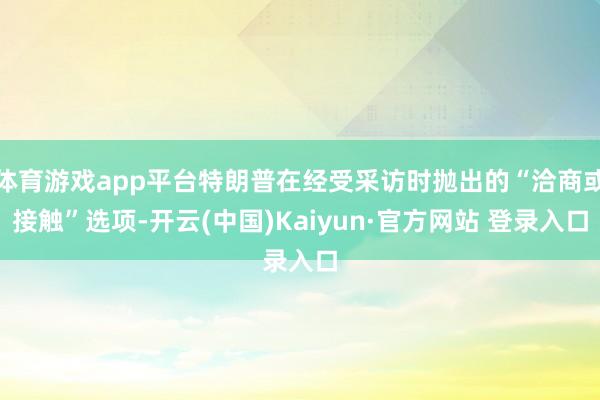 体育游戏app平台特朗普在经受采访时抛出的“洽商或接触”选项-开云(中国)Kaiyun·官方网站 登录入口