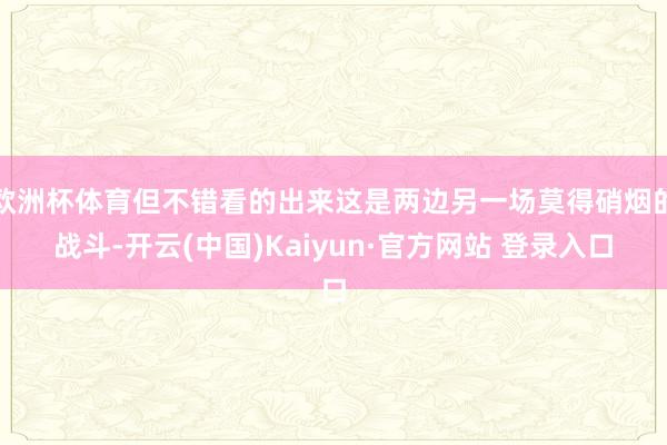 欧洲杯体育但不错看的出来这是两边另一场莫得硝烟的战斗-开云(中国)Kaiyun·官方网站 登录入口