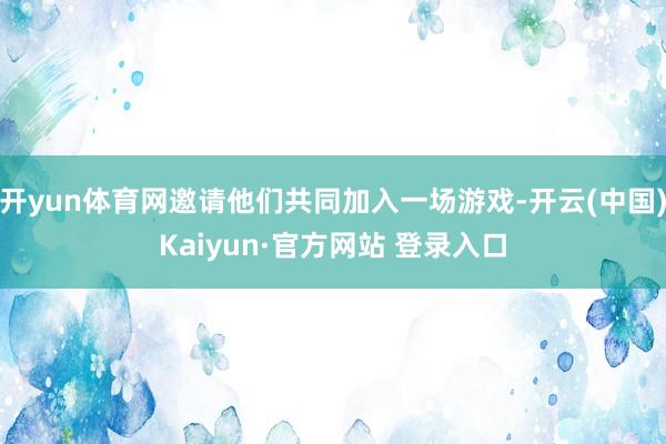 开yun体育网邀请他们共同加入一场游戏-开云(中国)Kaiyun·官方网站 登录入口