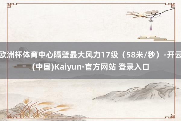 欧洲杯体育中心隔壁最大风力17级（58米/秒）-开云(中国)Kaiyun·官方网站 登录入口