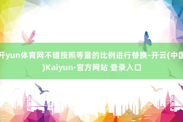 开yun体育网不错按照等量的比例进行替换-开云(中国)Kaiyun·官方网站 登录入口
