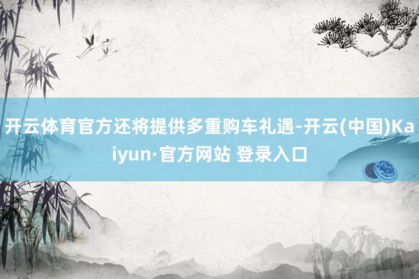 开云体育官方还将提供多重购车礼遇-开云(中国)Kaiyun·官方网站 登录入口