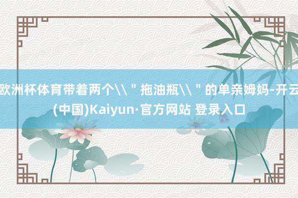 欧洲杯体育带着两个\＂拖油瓶\＂的单亲姆妈-开云(中国)Kaiyun·官方网站 登录入口