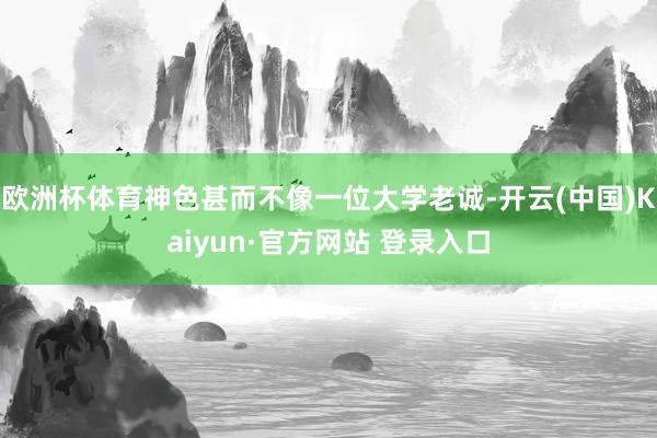 欧洲杯体育神色甚而不像一位大学老诚-开云(中国)Kaiyun·官方网站 登录入口