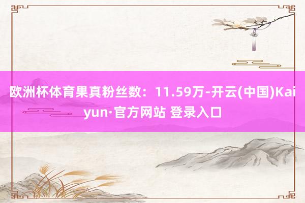 欧洲杯体育果真粉丝数：11.59万-开云(中国)Kaiyun·官方网站 登录入口
