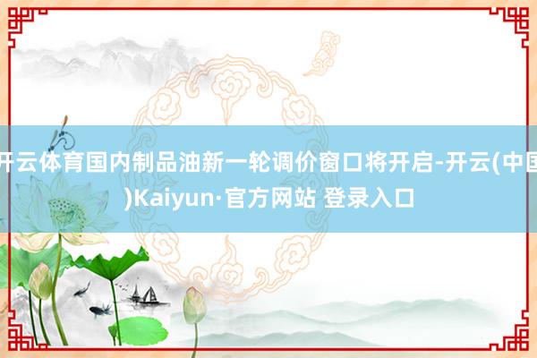开云体育国内制品油新一轮调价窗口将开启-开云(中国)Kaiyun·官方网站 登录入口