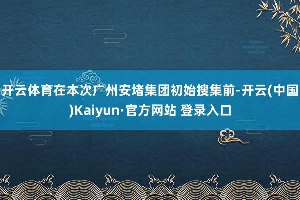 开云体育　　在本次广州安堵集团初始搜集前-开云(中国)Kaiyun·官方网站 登录入口