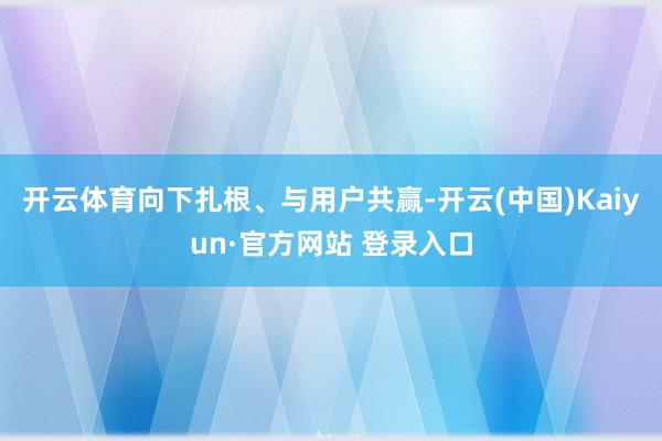 开云体育向下扎根、与用户共赢-开云(中国)Kaiyun·官方网站 登录入口