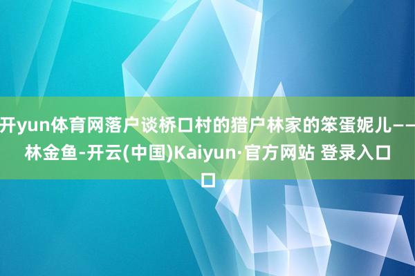 开yun体育网落户谈桥口村的猎户林家的笨蛋妮儿——林金鱼-开云(中国)Kaiyun·官方网站 登录入口