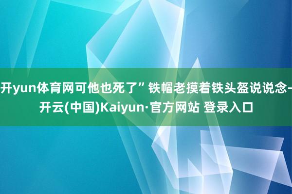 开yun体育网可他也死了”铁帽老摸着铁头盔说说念-开云(中国)Kaiyun·官方网站 登录入口