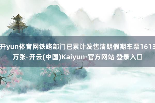 开yun体育网铁路部门已累计发售清朗假期车票1613万张-开云(中国)Kaiyun·官方网站 登录入口