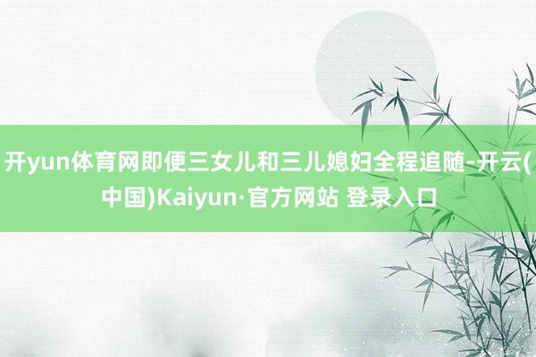 开yun体育网即便三女儿和三儿媳妇全程追随-开云(中国)Kaiyun·官方网站 登录入口