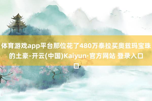 体育游戏app平台那位花了480万泰拉买奥兹玛宝珠的土豪-开云(中国)Kaiyun·官方网站 登录入口