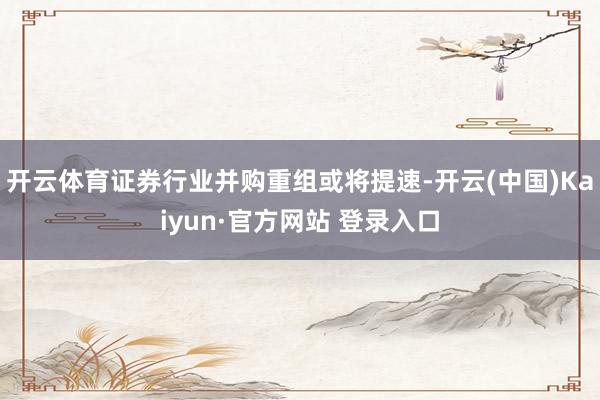 开云体育证券行业并购重组或将提速-开云(中国)Kaiyun·官方网站 登录入口