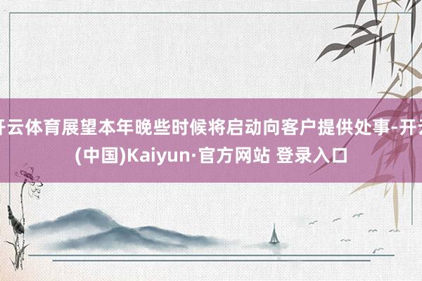 开云体育展望本年晚些时候将启动向客户提供处事-开云(中国)Kaiyun·官方网站 登录入口
