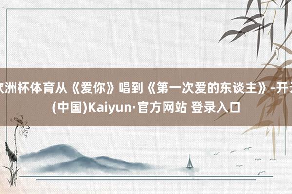 欧洲杯体育从《爱你》唱到《第一次爱的东谈主》-开云(中国)Kaiyun·官方网站 登录入口