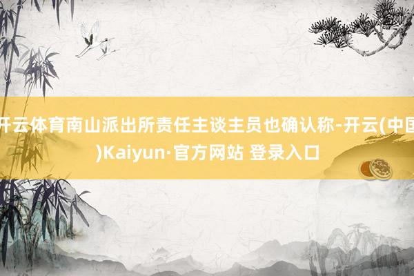 开云体育南山派出所责任主谈主员也确认称-开云(中国)Kaiyun·官方网站 登录入口