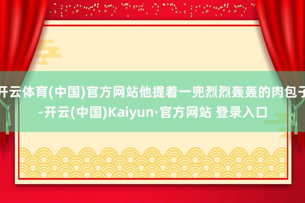 开云体育(中国)官方网站他提着一兜烈烈轰轰的肉包子-开云(中国)Kaiyun·官方网站 登录入口