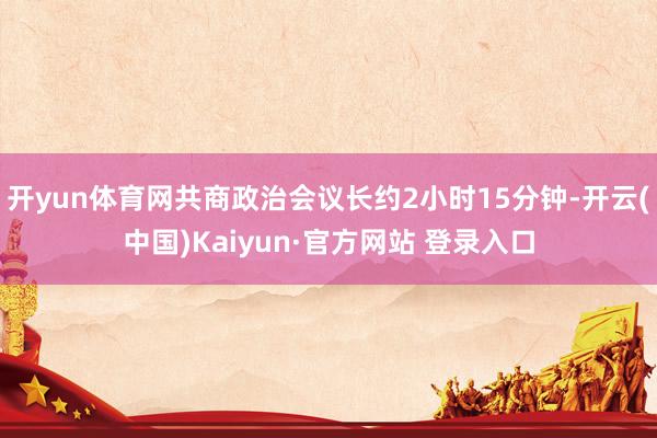 开yun体育网共商政治会议长约2小时15分钟-开云(中国)Kaiyun·官方网站 登录入口