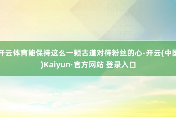 开云体育能保持这么一颗古道对待粉丝的心-开云(中国)Kaiyun·官方网站 登录入口