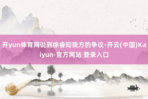 开yun体育网说到徐睿知我方的争议-开云(中国)Kaiyun·官方网站 登录入口