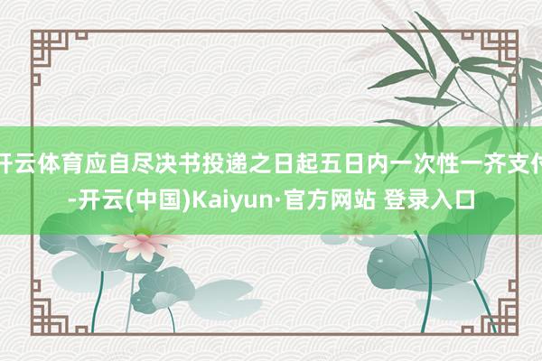 开云体育应自尽决书投递之日起五日内一次性一齐支付-开云(中国)Kaiyun·官方网站 登录入口